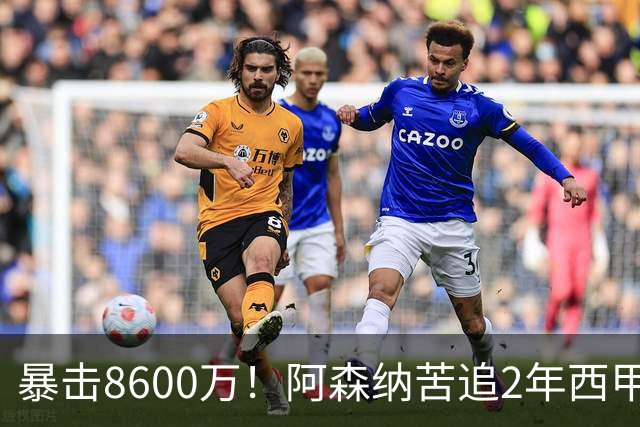 暴击8600万！阿森纳苦追2年西甲飞翼松口，英超三强疯抢悬念拉满